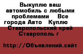 Выкуплю ваш автомобиль с любыми проблемами. - Все города Авто » Куплю   . Ставропольский край,Ставрополь г.